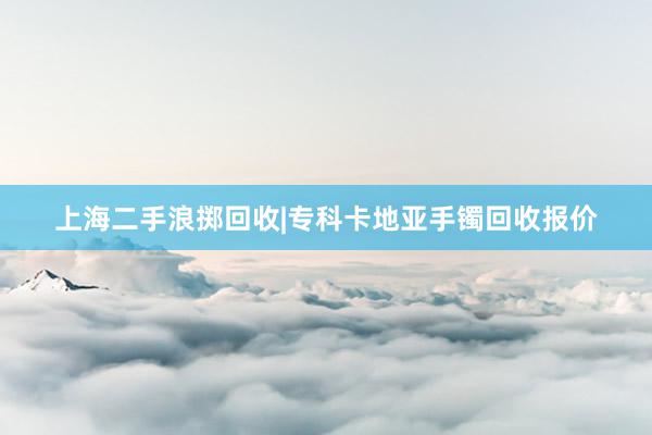 上海二手浪掷回收|专科卡地亚手镯回收报价